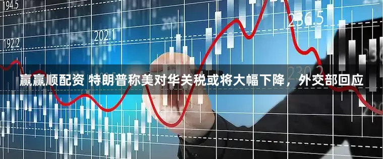 赢赢顺配资 特朗普称美对华关税或将大幅下降，外交部回应