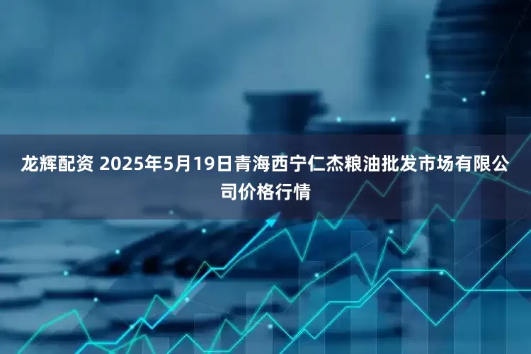 龙辉配资 2025年5月19日青海西宁仁杰粮油批发市场有限公司价格行情