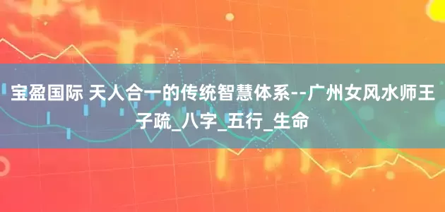宝盈国际 天人合一的传统智慧体系--广州女风水师王子疏_八字_五行_生命