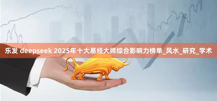 乐发 deepseek 2025年十大易经大师综合影响力榜单_风水_研究_学术