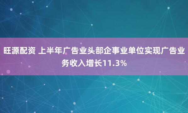 旺源配资 上半年广告业头部企事业单位实现广告业务收入增长11.3%