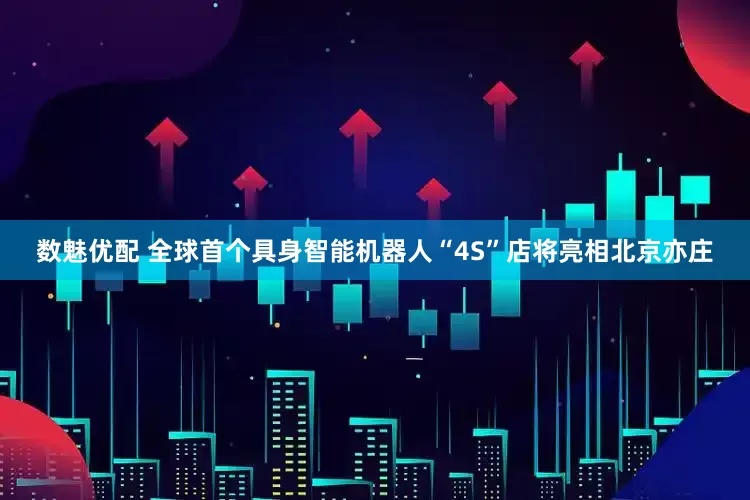 数魅优配 全球首个具身智能机器人“4S”店将亮相北京亦庄