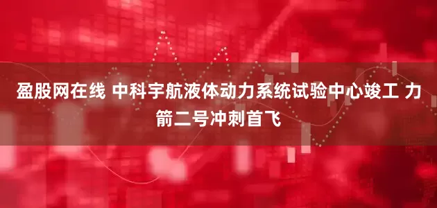 盈股网在线 中科宇航液体动力系统试验中心竣工 力箭二号冲刺首飞