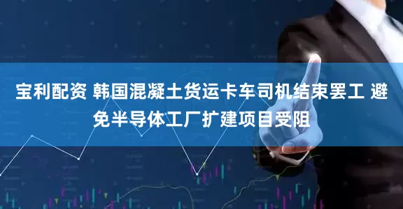 宝利配资 韩国混凝土货运卡车司机结束罢工 避免半导体工厂扩建项目受阻