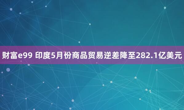 财富e99 印度5月份商品贸易逆差降至282.1亿美元